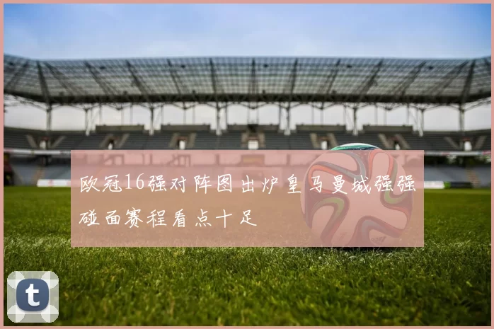 欧冠16强对阵图出炉皇马曼城强强碰面赛程看点十足