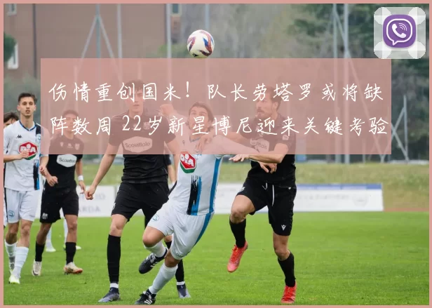 伤情重创国米！队长劳塔罗或将缺阵数周 22岁新星博尼迎来关键考验_博德_助攻_欧冠