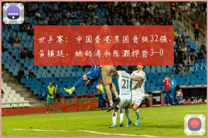 世乒赛：中国香港男团晋级32强，黄镇廷、姚钧涛和陈灏桦皆3-0