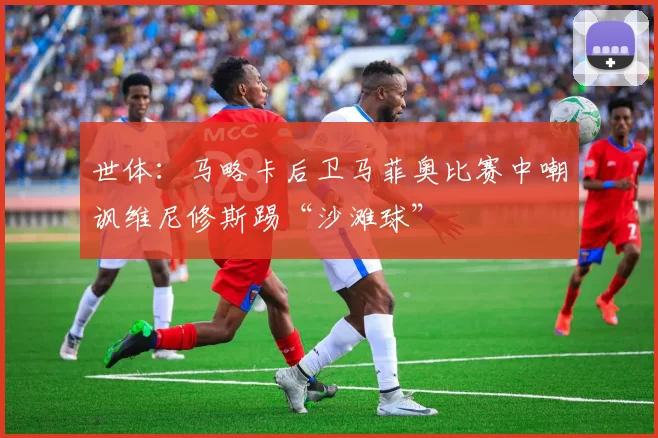 世体：马略卡后卫马菲奥比赛中嘲讽维尼修斯踢“沙滩球”