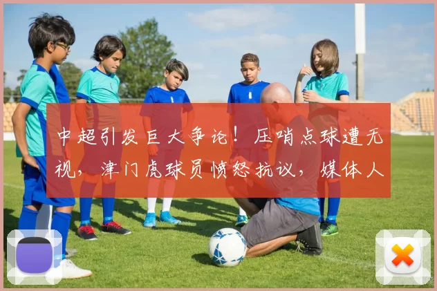 中超引发巨大争论！压哨点球遭无视，津门虎球员愤怒抗议，媒体人纷纷发声_唐顺齐_主裁判_比赛