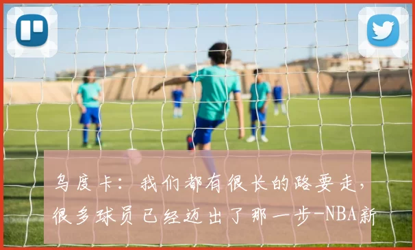 乌度卡：我们都有很长的路要走，很多球员已经迈出了那一步-NBA新闻