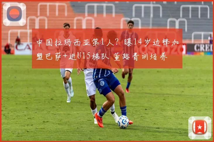 中国拉玛西亚第1人？曝14岁边锋加盟巴萨+进U15梯队 董路青训培养