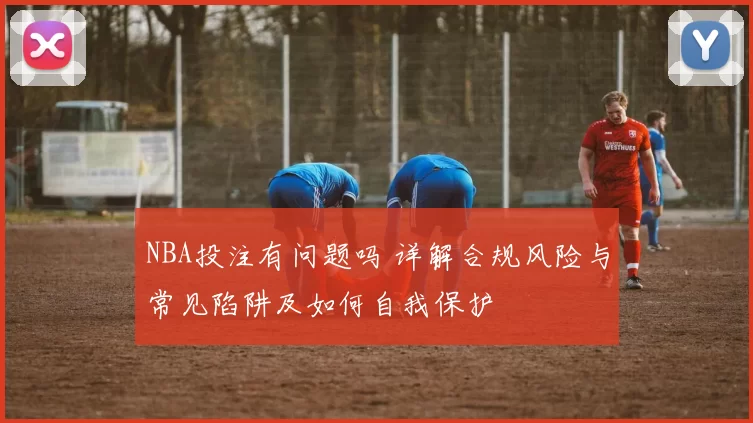 NBA投注有问题吗 详解合规风险与常见陷阱及如何自我保护