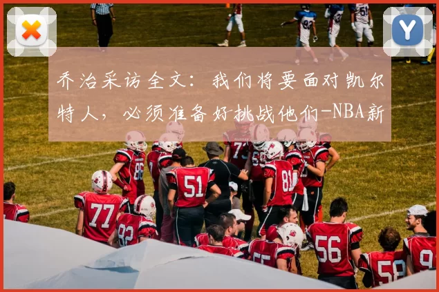乔治采访全文：我们将要面对凯尔特人，必须准备好挑战他们-NBA新闻