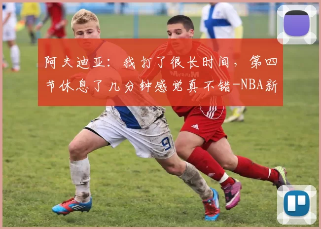 阿夫迪亚:我打了很长时间,第四节休息了几分钟感觉真不错-NBA新闻