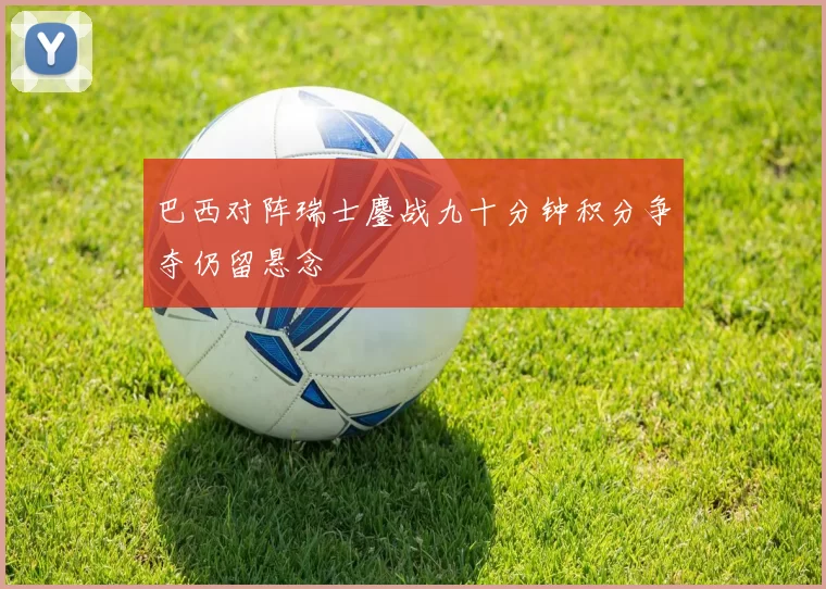 巴西对阵瑞士鏖战九十分钟积分争夺仍留悬念