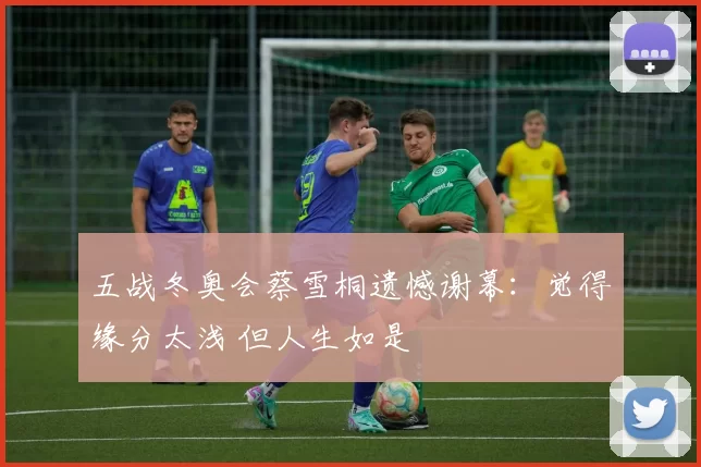 五战冬奥会蔡雪桐遗憾谢幕：觉得缘分太浅 但人生如是