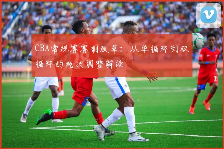 CBA常规赛赛制改革：从单循环到双循环的轮次调整解读