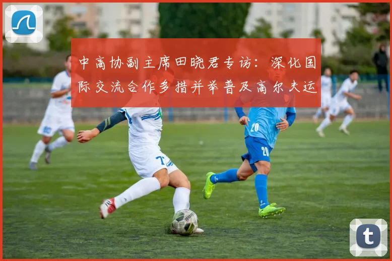 中高协副主席田晓君专访：深化国际交流合作多措并举普及高尔夫运动