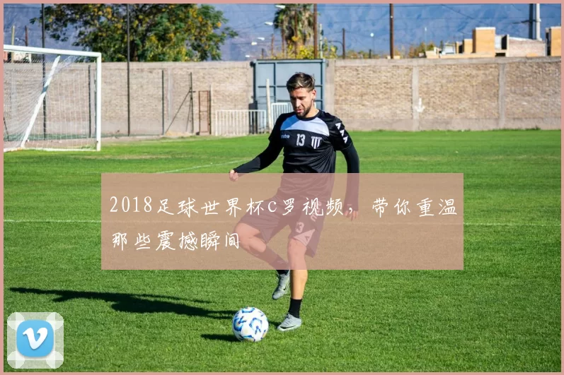 2018足球世界杯c罗视频，带你重温那些震撼瞬间