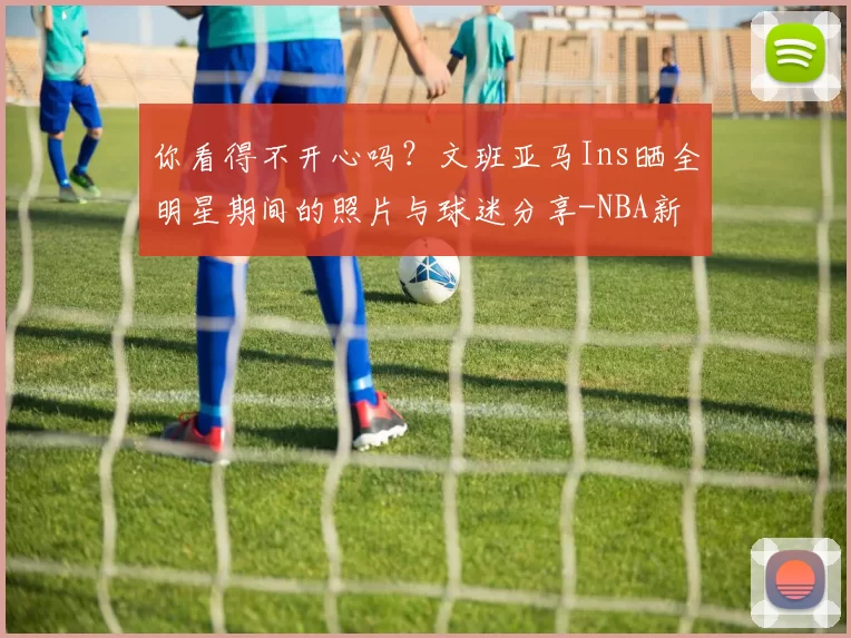 你看得不开心吗?文班亚马Ins晒全明星期间的照片与球迷分享-NBA新闻