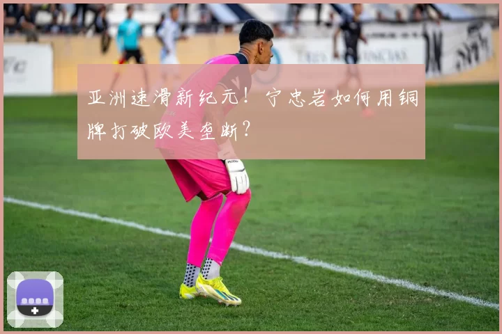 亚洲速滑新纪元！宁忠岩如何用铜牌打破欧美垄断？