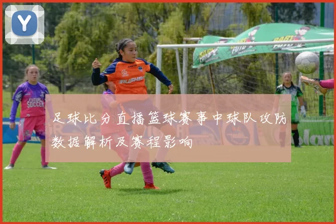 足球比分直播篮球赛事中球队攻防数据解析及赛程影响