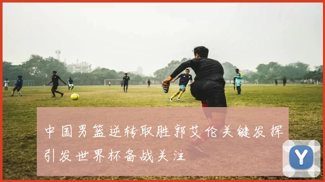 中国男篮逆转取胜郭艾伦关键发挥引发世界杯备战关注