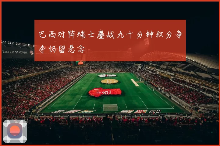 巴西对阵瑞士鏖战九十分钟积分争夺仍留悬念
