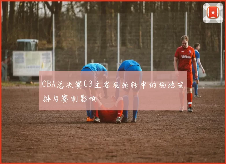 CBA总决赛G3主客场轮转中的场地安排与赛制影响
