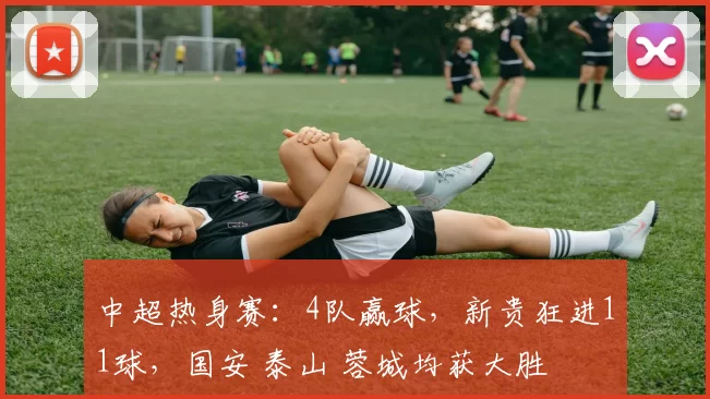 中超热身赛：4队赢球，新贵狂进11球，国安 泰山 蓉城均获大胜