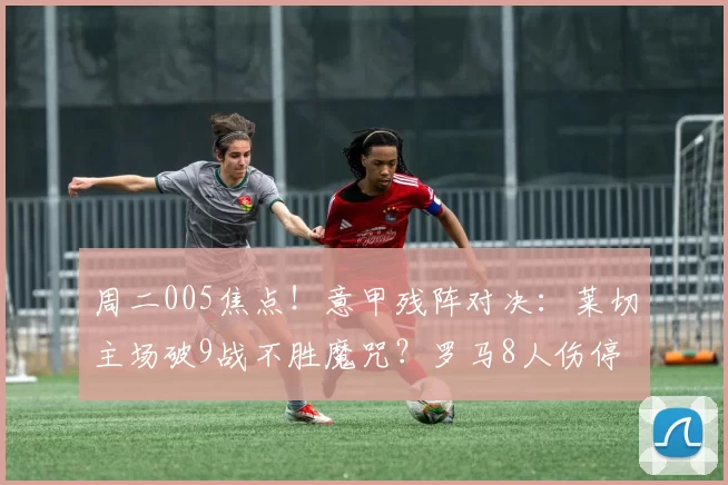 周二005焦点!意甲残阵对决:莱切主场破9战不胜魔咒?罗马8人伤停冲欧遇阻_进球_球场_伤病