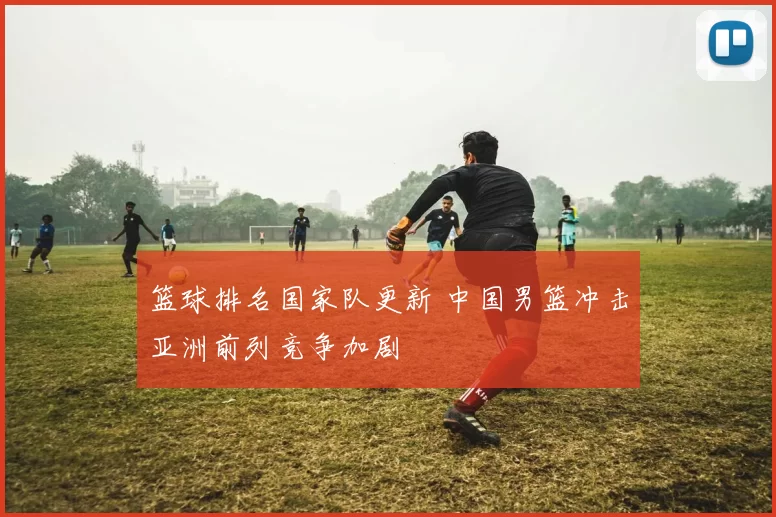 篮球排名国家队更新 中国男篮冲击亚洲前列竞争加剧