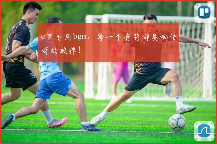 c罗专用bgm，每一个音符都奏响传奇的旋律！