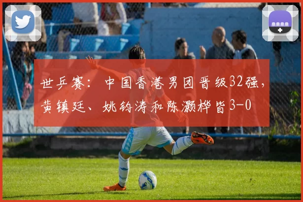 世乒赛：中国香港男团晋级32强，黄镇廷、姚钧涛和陈灏桦皆3-0