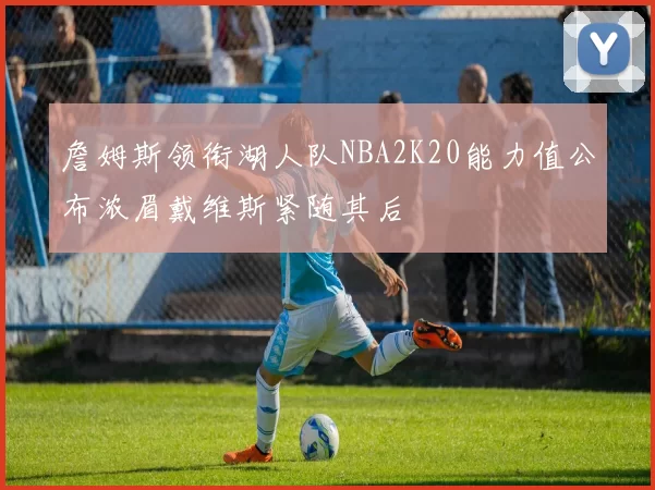 詹姆斯领衔湖人队NBA2K20能力值公布浓眉戴维斯紧随其后