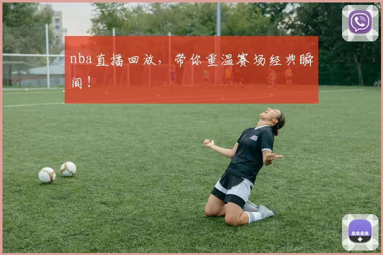 nba直播回放，带你重温赛场经典瞬间！
