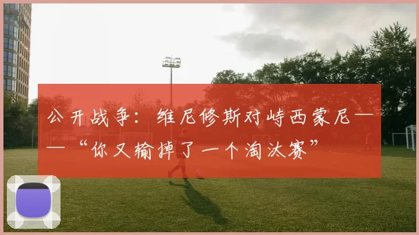 公开战争：维尼修斯对峙西蒙尼——“你又输掉了一个淘汰赛”