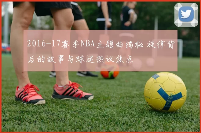 2016-17赛季NBA主题曲揭秘 旋律背后的故事与球迷热议焦点