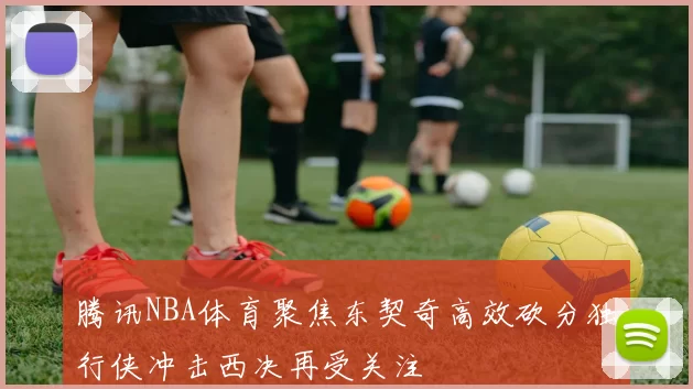 腾讯NBA体育聚焦东契奇高效砍分独行侠冲击西决再受关注