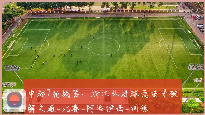 中超7轮战罢，浙江队进球荒苦寻破解之道_比赛_阿洛伊西_训练