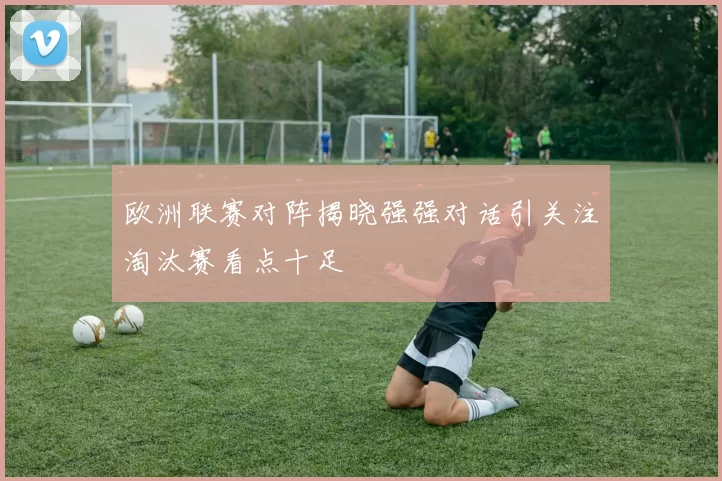 欧洲联赛对阵揭晓强强对话引关注淘汰赛看点十足