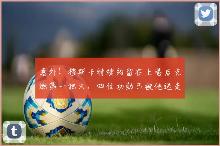 意外!穆斯卡特续约留在上港后点燃第一把火,四位功勋已被他送走