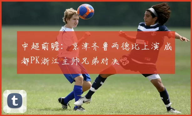 中超前瞻：京津齐鲁两德比上演 成都PK浙江主帅兄弟对决