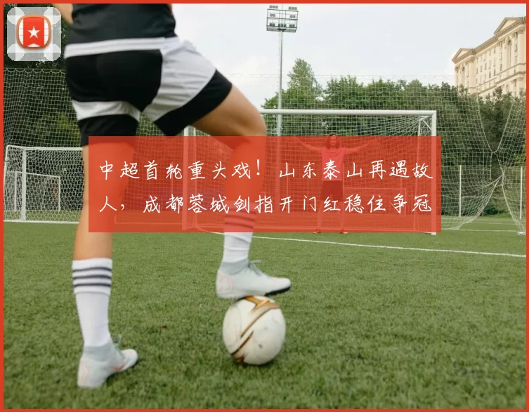 中超首轮重头戏！山东泰山再遇故人，成都蓉城剑指开门红稳住争冠大势！_比赛_李金羽_赛季