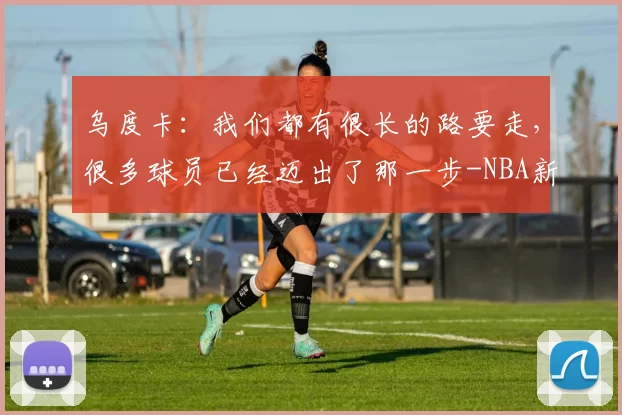 乌度卡：我们都有很长的路要走，很多球员已经迈出了那一步-NBA新闻