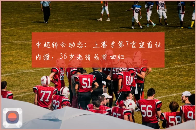 中超转会动态：上赛季第7官宣首位内援，36岁老将或将回归