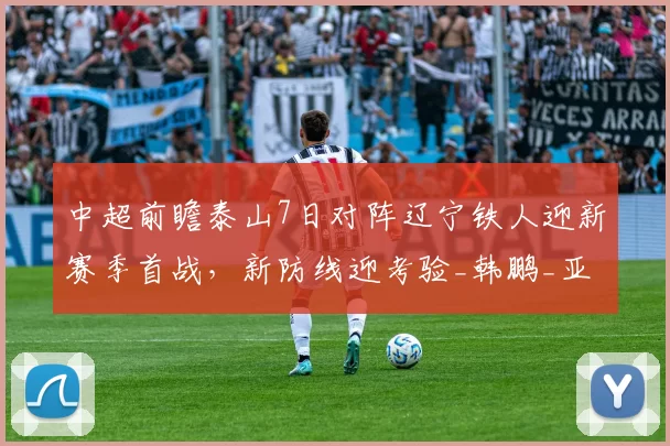 中超前瞻泰山7日对阵辽宁铁人迎新赛季首战，新防线迎考验_韩鹏_亚洲杯