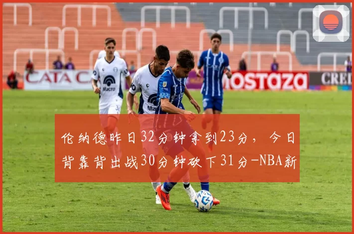 伦纳德昨日32分钟拿到23分，今日背靠背出战30分钟砍下31分-NBA新闻