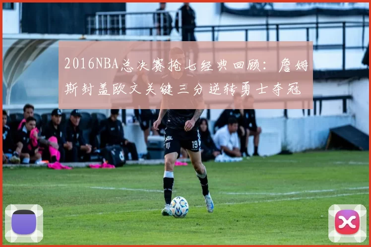 2016NBA总决赛抢七经典回顾：詹姆斯封盖欧文关键三分逆转勇士夺冠