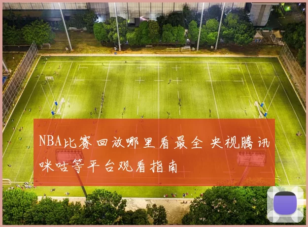NBA比赛回放哪里看最全 央视腾讯咪咕等平台观看指南