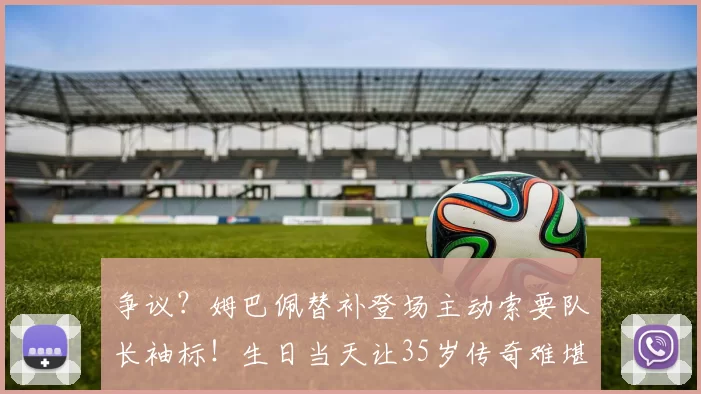 争议？姆巴佩替补登场主动索要队长袖标！生日当天让35岁传奇难堪