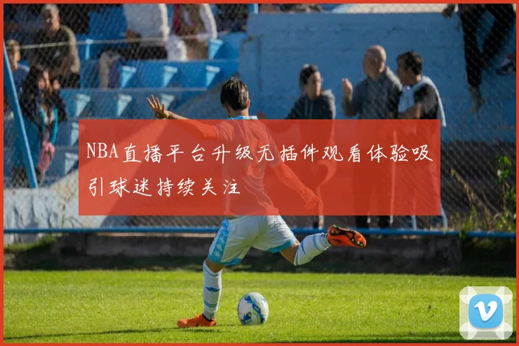 NBA直播平台升级无插件观看体验吸引球迷持续关注