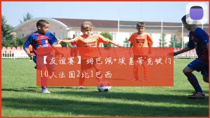 【友谊赛】姆巴佩+埃基蒂克破门，10人法国2比1巴西