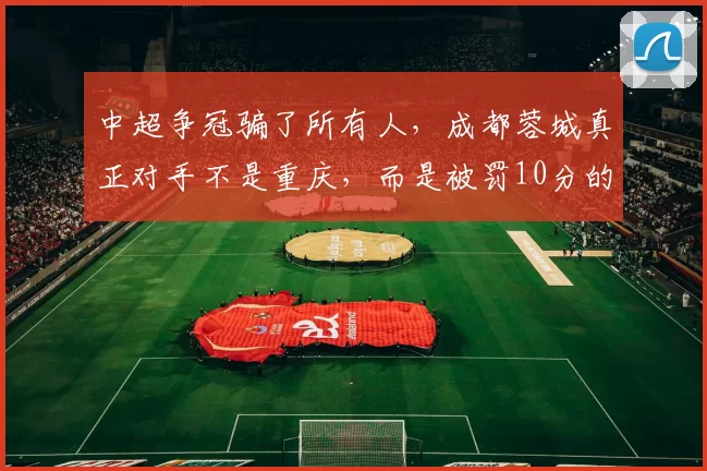 中超争冠骗了所有人，成都蓉城真正对手不是重庆，而是被罚10分的它，是成都蓉城夺冠最大拦路虎_铜梁_外援_积分榜