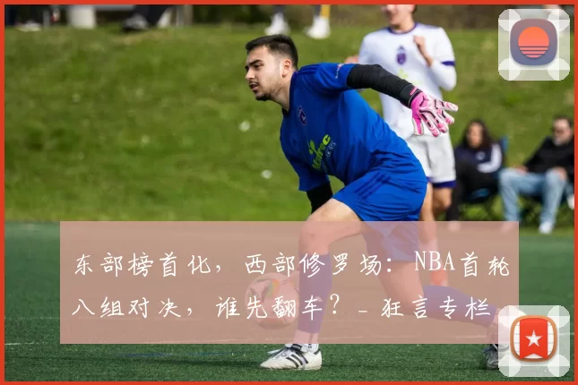 东部榜首化，西部修罗场：NBA首轮八组对决，谁先翻车？_ 狂言专栏
