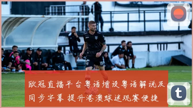 欧冠直播平台粤语增设粤语解说及同步字幕 提升港澳球迷观赛便捷