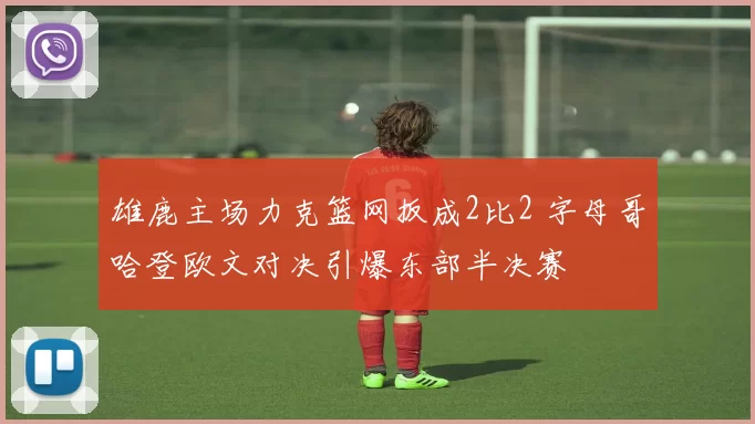 雄鹿主场力克篮网扳成2比2 字母哥哈登欧文对决引爆东部半决赛