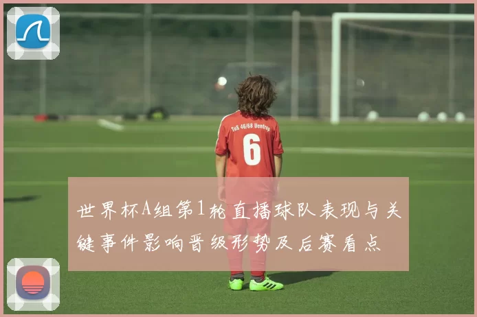 世界杯A组第1轮直播球队表现与关键事件影响晋级形势及后赛看点